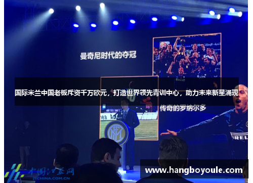 国际米兰中国老板斥资千万欧元，打造世界领先青训中心，助力未来新星涌现
