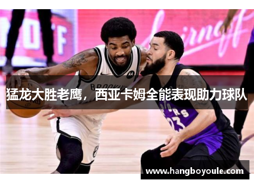 猛龙大胜老鹰，西亚卡姆全能表现助力球队