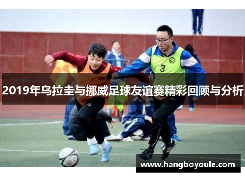 2019年乌拉圭与挪威足球友谊赛精彩回顾与分析